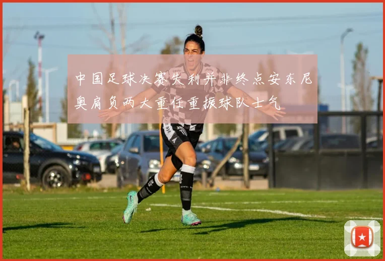 中国足球决赛失利并非终点安东尼奥肩负两大重任重振球队士气