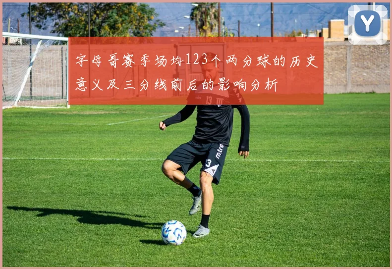字母哥赛季场均123个两分球的历史意义及三分线前后的影响分析