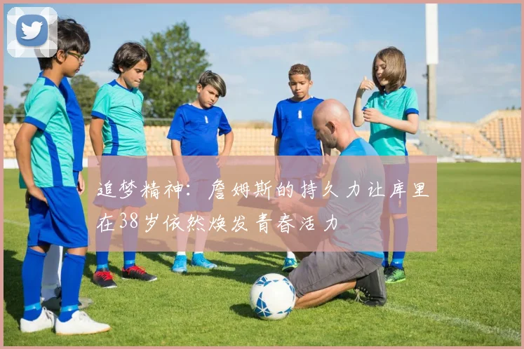 追梦精神：詹姆斯的持久力让库里在38岁依然焕发青春活力