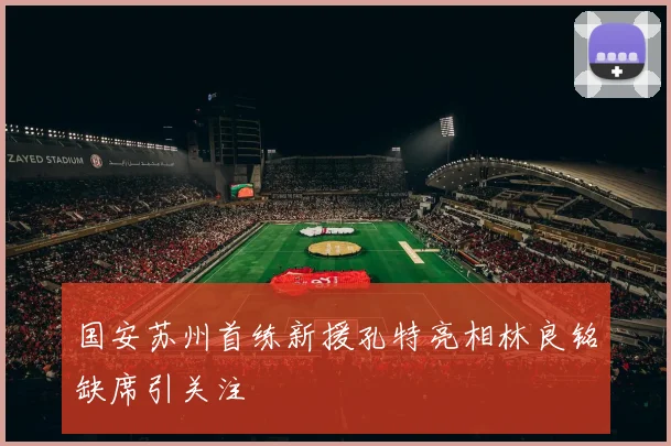 国安苏州首练新援孔特亮相林良铭缺席引关注