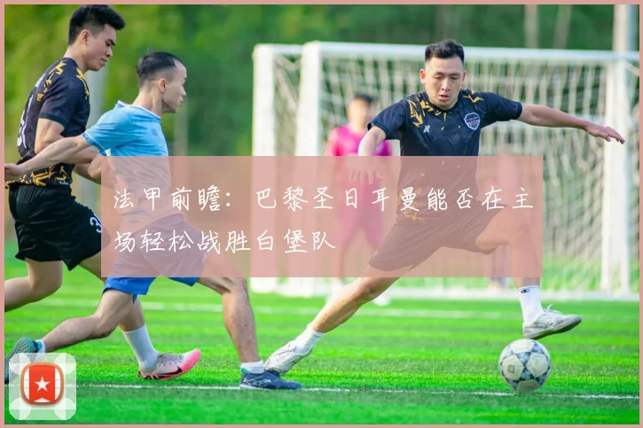 法甲前瞻：巴黎圣日耳曼能否在主场轻松战胜白堡队