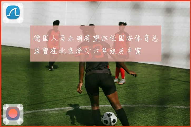德国人马永明有望担任国安体育总监曾在北京学习六年经历丰富
