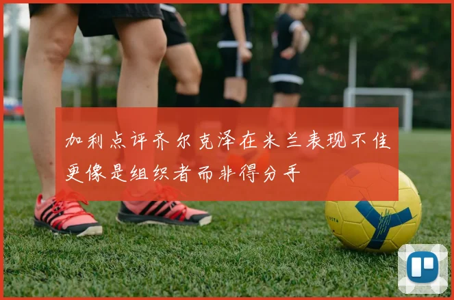 加利点评齐尔克泽在米兰表现不佳更像是组织者而非得分手