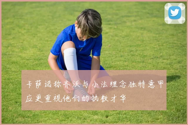 卡萨诺称齐沃与小法理念独特意甲应更重视他们的执教才华