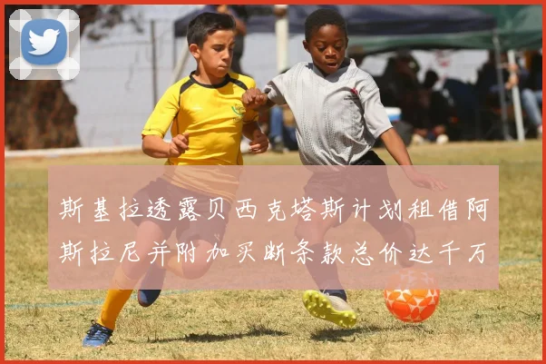 斯基拉透露贝西克塔斯计划租借阿斯拉尼并附加买断条款总价达千万级别