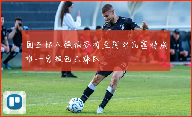 国王杯八强抽签将至阿尔瓦塞特成唯一晋级西乙球队