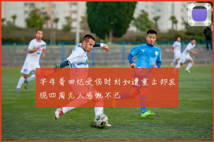 字母哥回忆受伤时刻如遭重击却发现四周无人感慨不已