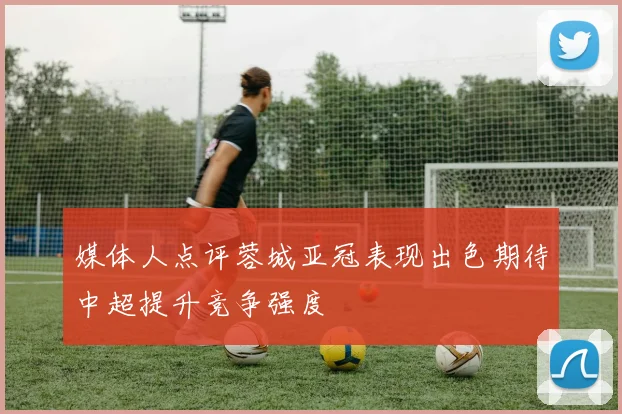 媒体人点评蓉城亚冠表现出色期待中超提升竞争强度
