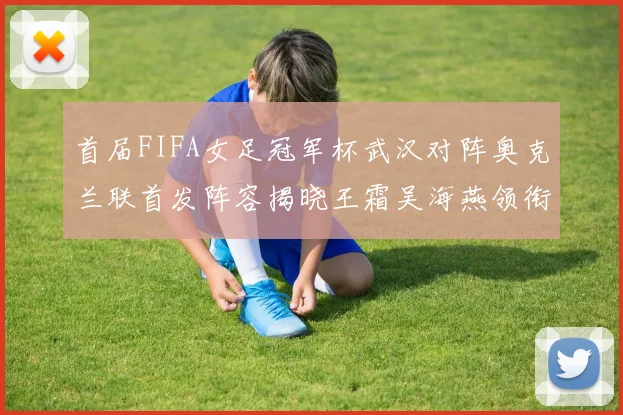 首届FIFA女足冠军杯武汉对阵奥克兰联首发阵容揭晓王霜吴海燕领衔出战