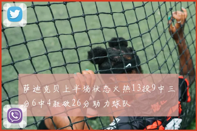萨迪克贝上半场状态火热13投9中三分6中4狂砍26分助力球队