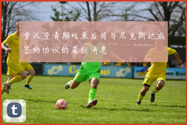 索汉澄清期结束后将与尼克斯达成签约协议的最新消息