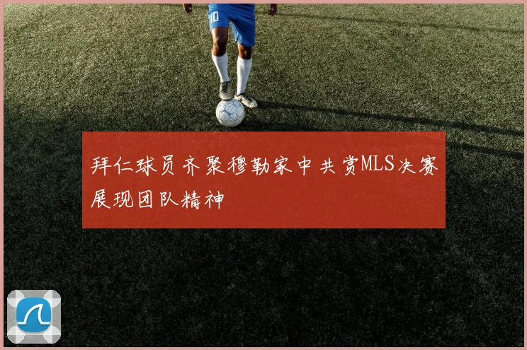 拜仁球员齐聚穆勒家中共赏MLS决赛展现团队精神