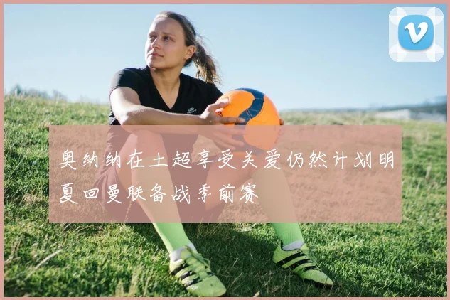 奥纳纳在土超享受关爱仍然计划明夏回曼联备战季前赛